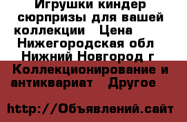 Игрушки киндер-сюрпризы для вашей коллекции › Цена ­ 10 - Нижегородская обл., Нижний Новгород г. Коллекционирование и антиквариат » Другое   